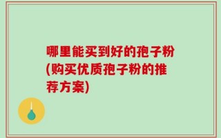 哪里能买到好的孢子粉(购买优质孢子粉的推荐方案)