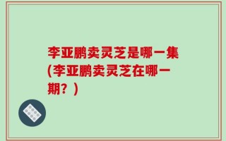 李亚鹏卖灵芝是哪一集(李亚鹏卖灵芝在哪一期？)