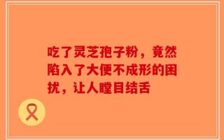 吃了灵芝孢子粉，竟然陷入了大便不成形的困扰，让人瞠目结舌