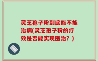 灵芝孢子粉到底能不能治病(灵芝孢子粉的疗效是否能实现医治？)