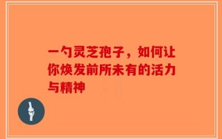 一勺灵芝孢子，如何让你焕发前所未有的活力与精神