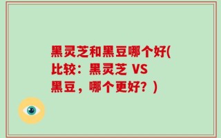 黑灵芝和黑豆哪个好(比较：黑灵芝 VS 黑豆，哪个更好？)