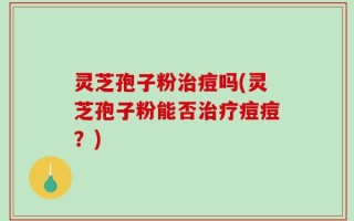 灵芝孢子粉治痘吗(灵芝孢子粉能否治疗痘痘？)