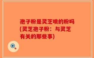 孢子粉是灵芝喷的粉吗(灵芝孢子粉：与灵芝有关的那些事)