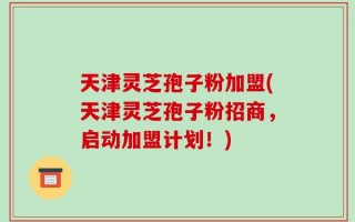 天津灵芝孢子粉加盟(天津灵芝孢子粉招商，启动加盟计划！)