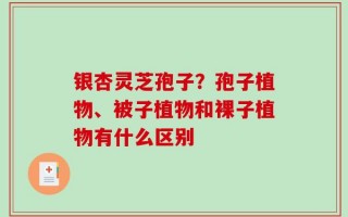 银杏灵芝孢子？孢子植物、被子植物和裸子植物有什么区别