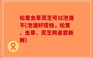 松茸虫草灵芝可以泡酒不(泡酒好搭档，松茸、虫草、灵芝同桌尝新鲜)