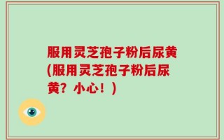 服用灵芝孢子粉后尿黄(服用灵芝孢子粉后尿黄？小心！)