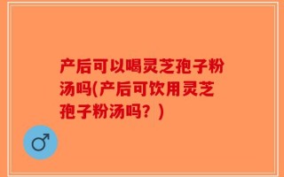 产后可以喝灵芝孢子粉汤吗(产后可饮用灵芝孢子粉汤吗？)