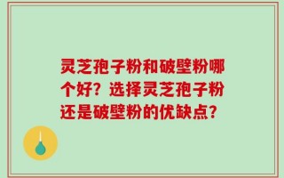 灵芝孢子粉和破壁粉哪个好？选择灵芝孢子粉还是破壁粉的优缺点？