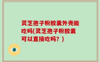 灵芝孢子粉胶囊外壳能吃吗(灵芝孢子粉胶囊可以直接吃吗？)