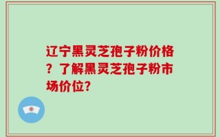 辽宁黑灵芝孢子粉价格？了解黑灵芝孢子粉市场价位？