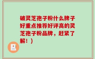 破灵芝孢子粉什么牌子好重点推荐好评高的灵芝孢子粉品牌，赶紧了解！)