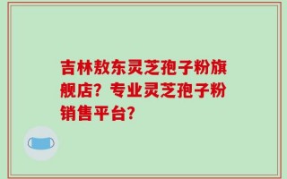 吉林敖东灵芝孢子粉旗舰店？专业灵芝孢子粉销售平台？