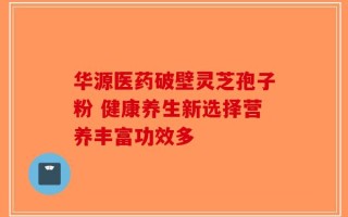 华源医药破壁灵芝孢子粉 健康养生新选择营养丰富功效多