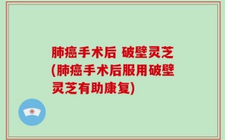 肺癌手术后 破壁灵芝(肺癌手术后服用破壁灵芝有助康复)