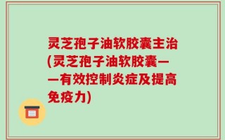 灵芝孢子油软胶囊主治(灵芝孢子油软胶囊——有效控制炎症及提高免疫力)