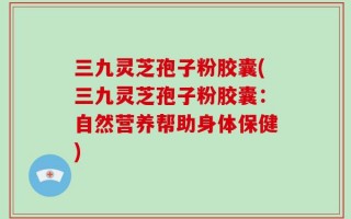 三九灵芝孢子粉胶囊(三九灵芝孢子粉胶囊：自然营养帮助身体保健)