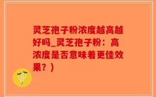 灵芝孢子粉浓度越高越好吗_灵芝孢子粉：高浓度是否意味着更佳效果？)