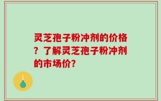 灵芝孢子粉冲剂的价格？了解灵芝孢子粉冲剂的市场价？