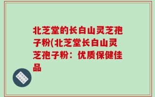 北芝堂的长白山灵芝孢子粉(北芝堂长白山灵芝孢子粉：优质保健佳品