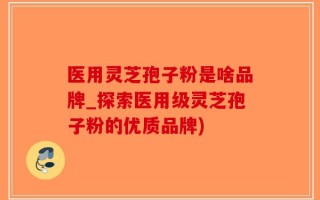 医用灵芝孢子粉是啥品牌_探索医用级灵芝孢子粉的优质品牌)