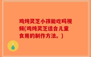 鸡炖灵芝小孩能吃吗视频(鸡炖灵芝适合儿童食用的制作方法。)