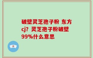 破壁灵芝孢子粉 东方cj？灵芝孢子粉破壁99%什么意思