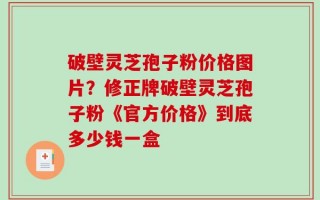 破壁灵芝孢子粉价格图片？修正牌破壁灵芝孢子粉《官方价格》到底多少钱一盒
