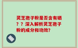 灵芝孢子粉是否含有硒？？深入解析灵芝孢子粉的成分和功效？