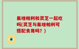 氟唑帕利和灵芝一起吃吗(灵芝与氟唑帕利可搭配食用吗？)