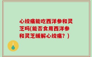 心绞痛能吃西洋参和灵芝吗(能否食用西洋参和灵芝缓解心绞痛？)
