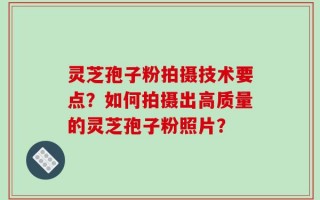 灵芝孢子粉拍摄技术要点？如何拍摄出高质量的灵芝孢子粉照片？