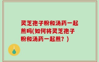 灵芝孢子粉和汤药一起煎吗(如何将灵芝孢子粉和汤药一起煎？)