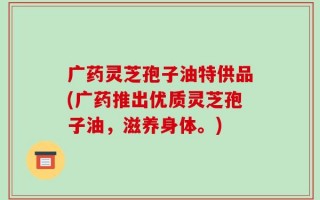 广药灵芝孢子油特供品(广药推出优质灵芝孢子油，滋养身体。)