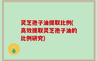 灵芝孢子油提取比例(高效提取灵芝孢子油的比例研究)