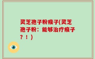 灵芝孢子粉瘊子(灵芝孢子粉：能够治疗瘊子？！)