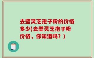 去壁灵芝孢子粉的价格多少(去壁灵芝孢子粉价格，你知道吗？)