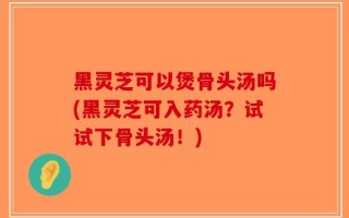 黑灵芝可以煲骨头汤吗(黑灵芝可入药汤？试试下骨头汤！)