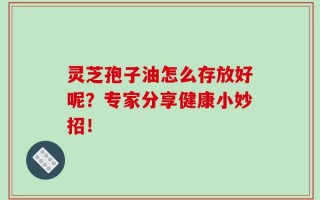 灵芝孢子油怎么存放好呢？专家分享健康小妙招！