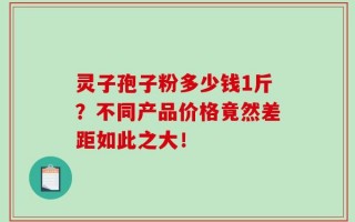 灵子孢子粉多少钱1斤？不同产品价格竟然差距如此之大！