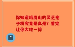 你知道峨眉山的灵芝孢子粉究竟是真是？看完让你大吃一惊