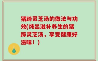 猪蹄灵芝汤的做法与功效(炖出滋补养生的猪蹄灵芝汤，享受健康好滋味！)