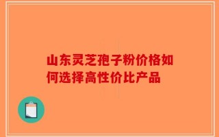 山东灵芝孢子粉价格如何选择高性价比产品