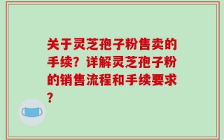 关于灵芝孢子粉售卖的手续？详解灵芝孢子粉的销售流程和手续要求？