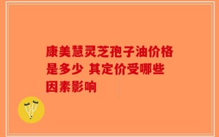 康美慧灵芝孢子油价格是多少 其定价受哪些因素影响