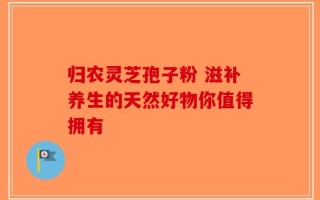 归农灵芝孢子粉 滋补养生的天然好物你值得拥有