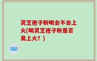 灵芝孢子粉喝会不会上火(喝灵芝孢子粉是否易上火？)