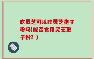 吃灵芝可以吃灵芝孢子粉吗(能否食用灵芝孢子粉？)