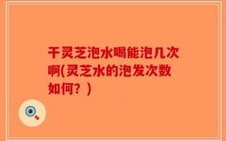 干灵芝泡水喝能泡几次啊(灵芝水的泡发次数如何？)
